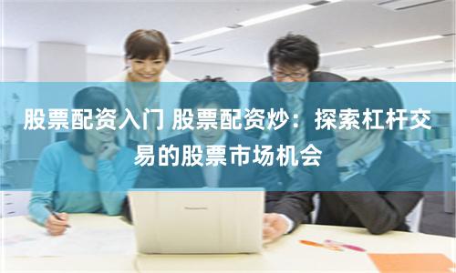 股票配资入门 股票配资炒：探索杠杆交易的股票市场机会