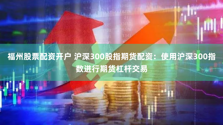 福州股票配资开户 沪深300股指期货配资：使用沪深300指数进行期货杠杆交易
