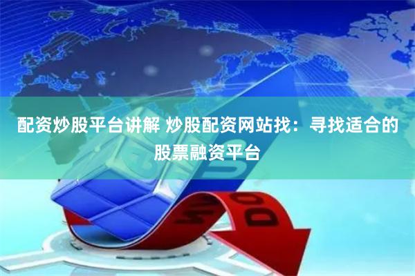 配资炒股平台讲解 炒股配资网站找：寻找适合的股票融资平台