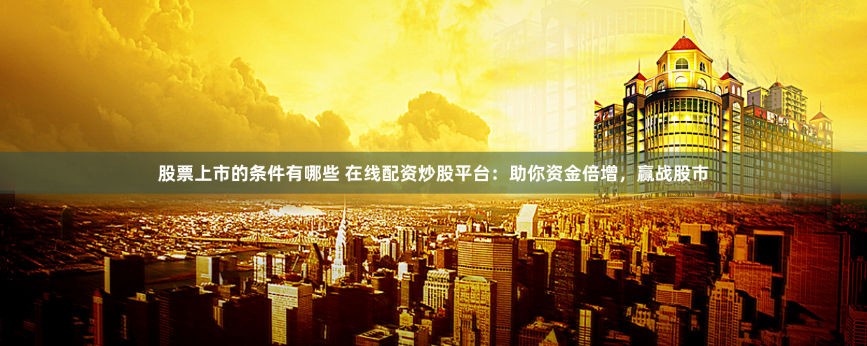 股票上市的条件有哪些 在线配资炒股平台：助你资金倍增，赢战股市