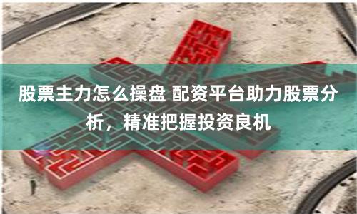 股票主力怎么操盘 配资平台助力股票分析，精准把握投资良机