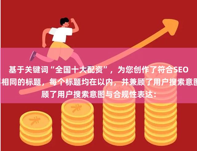 基于关键词“全国十大配资”，为您创作了符合SEO规范且标题各不相同的标题，每个标题均在以内，并兼顾了用户搜索意图与合规性表达：